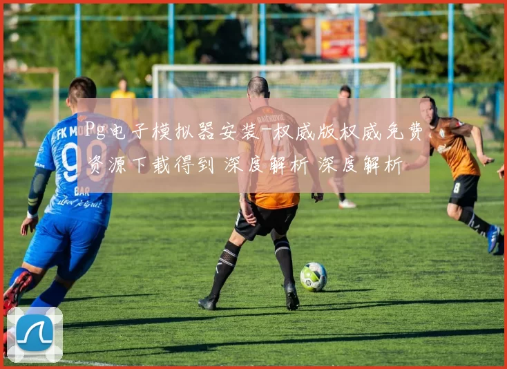 Pg电子模拟器安装-权威版权威免费资源下载得到 深度解析 深度解析